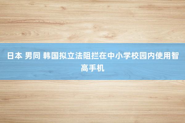 日本 男同 韩国拟立法阻拦在中小学校园内使用智高手机