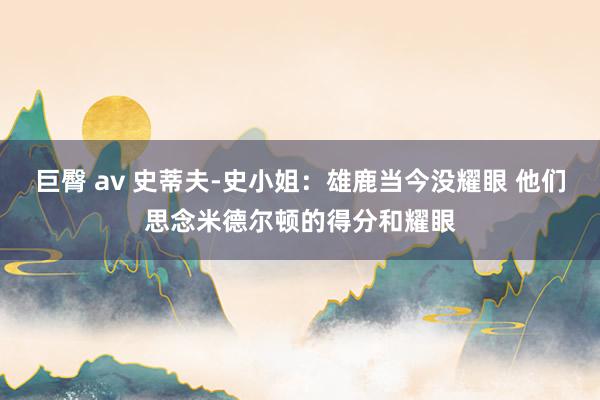 巨臀 av 史蒂夫-史小姐：雄鹿当今没耀眼 他们思念米德尔顿的得分和耀眼