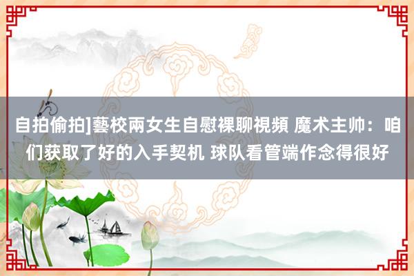 自拍偷拍]藝校兩女生自慰裸聊視頻 魔术主帅：咱们获取了好的入手契机 球队看管端作念得很好