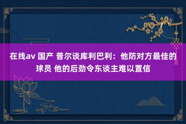 在线av 国产 普尔谈库利巴利：他防对方最佳的球员 他的后劲令东谈主难以置信