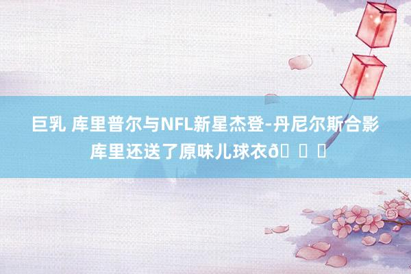 巨乳 库里普尔与NFL新星杰登-丹尼尔斯合影 库里还送了原味儿球衣😝