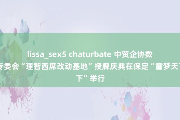 lissa_sex5 chaturbate 中贸企协数字经济专委会“理智西席改动基地”授牌庆典在保定“童梦天下”举行