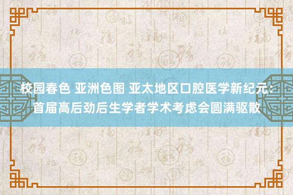 校园春色 亚洲色图 亚太地区口腔医学新纪元：首届高后劲后生学者学术考虑会圆满驱散