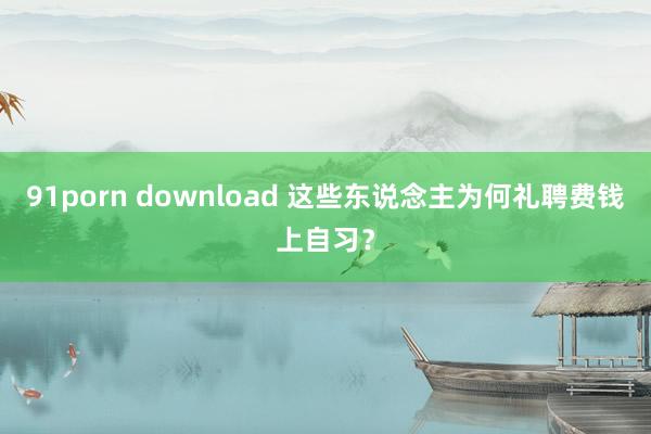 91porn download 这些东说念主为何礼聘费钱上自习？