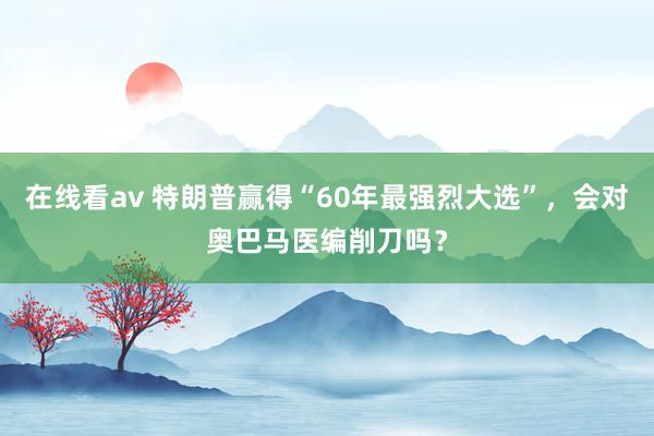 在线看av 特朗普赢得“60年最强烈大选”，会对奥巴马医编削刀吗？