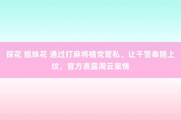 探花 姐妹花 通过打麻将植党营私、让干警奉陪上坟，官方表露周云案情