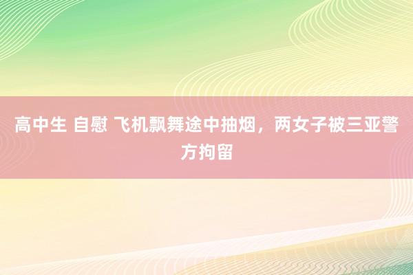 高中生 自慰 飞机飘舞途中抽烟，两女子被三亚警方拘留