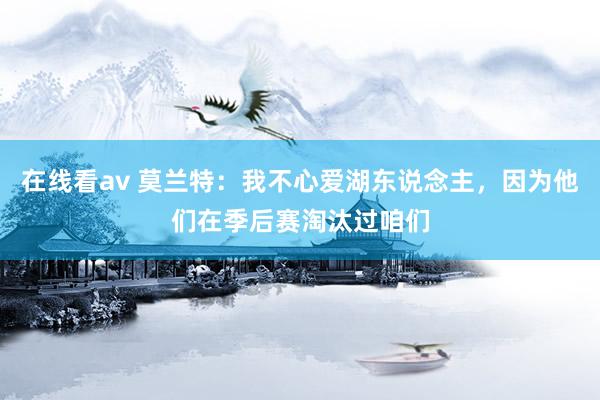 在线看av 莫兰特：我不心爱湖东说念主，因为他们在季后赛淘汰过咱们