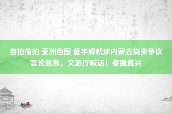 自拍偷拍 亚洲色图 董宇辉就涉内蒙古烧卖争议言论致歉，文旅厅喊话！客服复兴