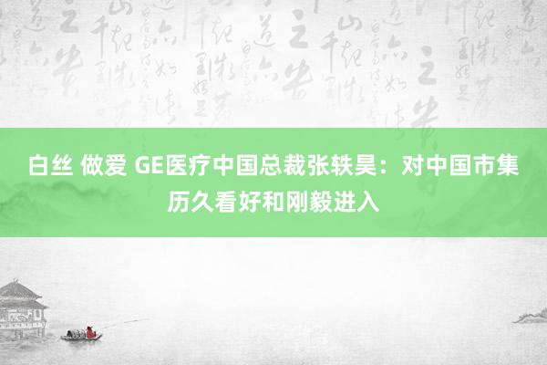 白丝 做爱 GE医疗中国总裁张轶昊：对中国市集历久看好和刚毅进入