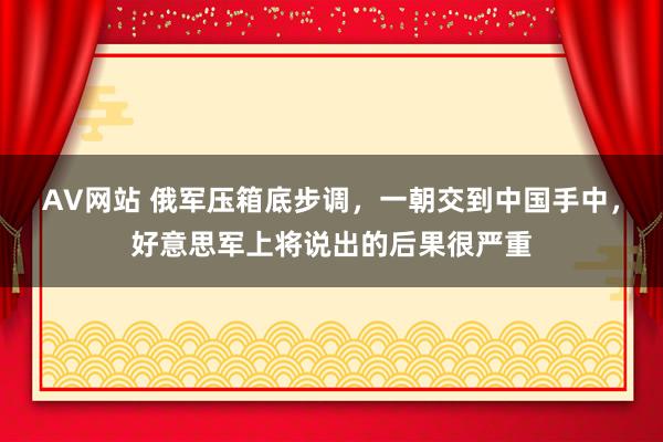 AV网站 俄军压箱底步调，一朝交到中国手中，好意思军上将说出的后果很严重