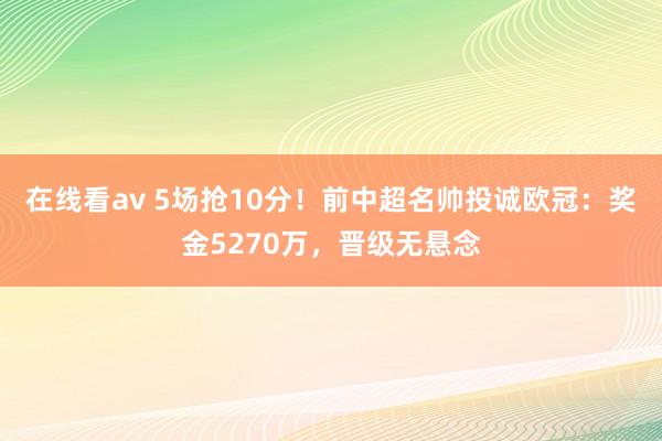 在线看av 5场抢10分！前中超名帅投诚欧冠：奖金5270万，晋级无悬念