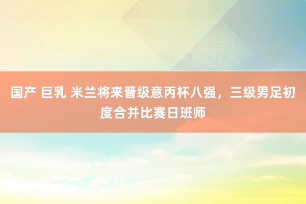 国产 巨乳 米兰将来晋级意丙杯八强，三级男足初度合并比赛日班师