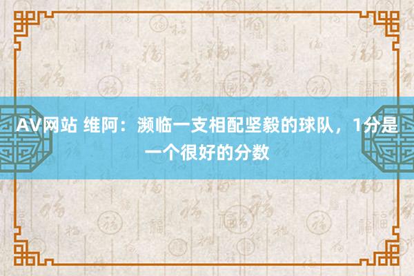 AV网站 维阿：濒临一支相配坚毅的球队，1分是一个很好的分数