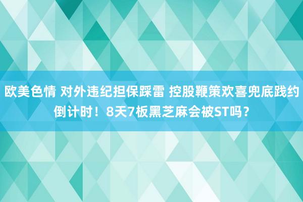 欧美色情 对外违纪担保踩雷 控股鞭策欢喜兜底践约倒计时！8天7板黑芝麻会被ST吗？