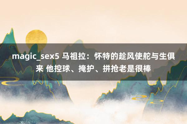 magic_sex5 马祖拉：怀特的趁风使舵与生俱来 他控球、掩护、拼抢老是很棒