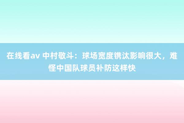 在线看av 中村敬斗：球场宽度镌汰影响很大，难怪中国队球员补防这样快