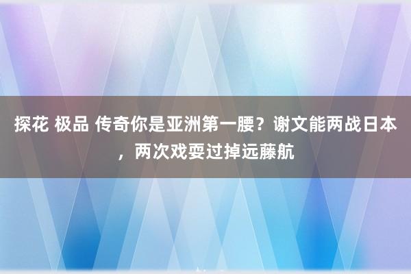 探花 极品 传奇你是亚洲第一腰？谢文能两战日本，两次戏耍过掉远藤航