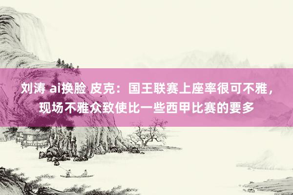 刘涛 ai换脸 皮克：国王联赛上座率很可不雅，现场不雅众致使比一些西甲比赛的要多