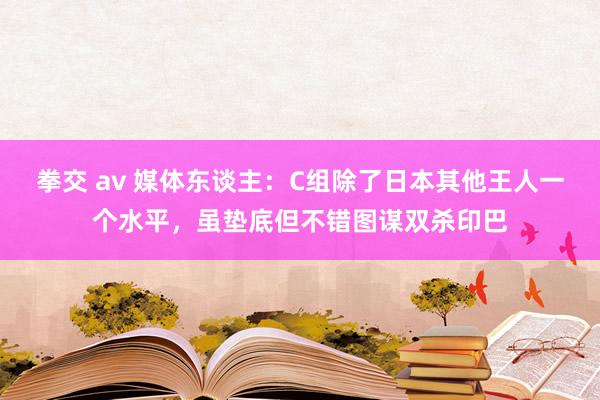 拳交 av 媒体东谈主：C组除了日本其他王人一个水平，虽垫底但不错图谋双杀印巴