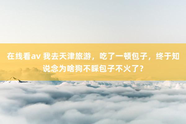 在线看av 我去天津旅游，吃了一顿包子，终于知说念为啥狗不睬包子不火了？