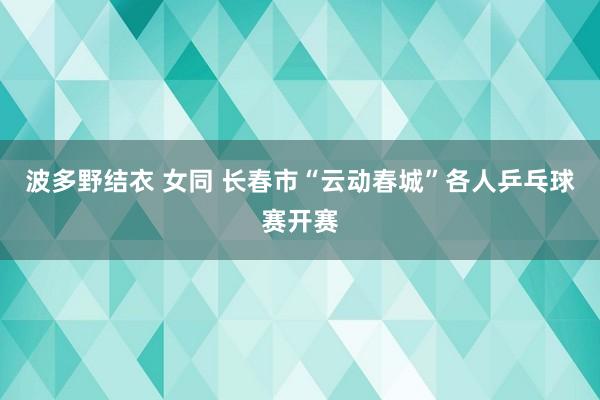 波多野结衣 女同 长春市“云动春城”各人乒乓球赛开赛