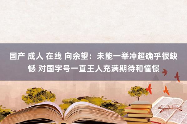 国产 成人 在线 向余望：未能一举冲超确乎很缺憾 对国字号一直王人充满期待和憧憬