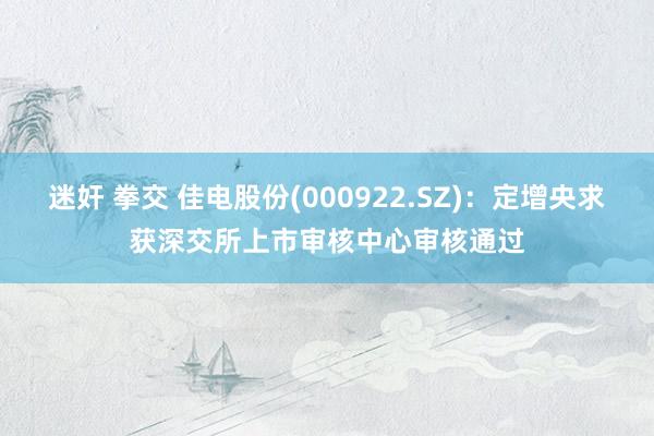 迷奸 拳交 佳电股份(000922.SZ)：定增央求获深交所上市审核中心审核通过