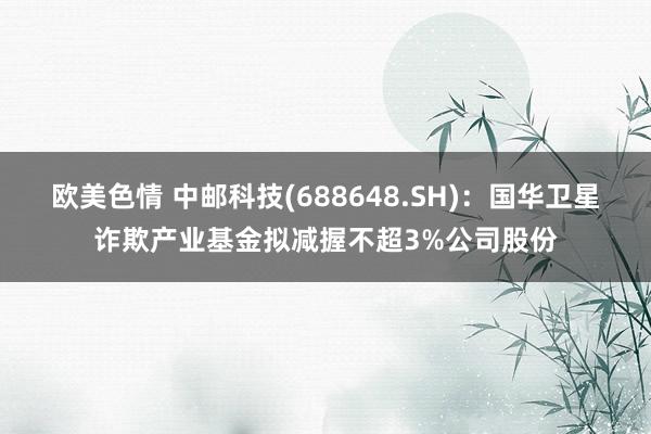 欧美色情 中邮科技(688648.SH)：国华卫星诈欺产业基金拟减握不超3%公司股份