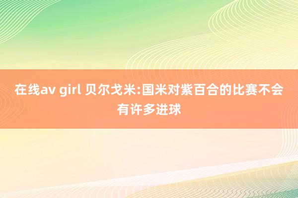 在线av girl 贝尔戈米:国米对紫百合的比赛不会有许多进球