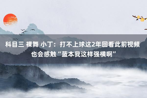 科目三 裸舞 小丁：打不上球这2年回看此前视频 也会感触“蓝本我这样强横啊”