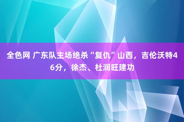 全色网 广东队主场绝杀“复仇”山西，吉伦沃特46分，徐杰、杜润旺建功