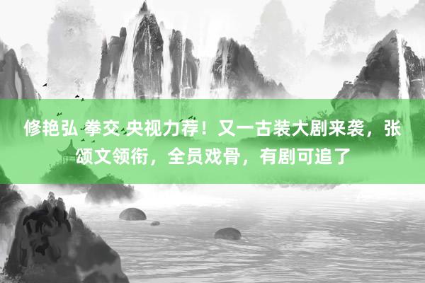 修艳弘 拳交 央视力荐！又一古装大剧来袭，张颂文领衔，全员戏骨，有剧可追了