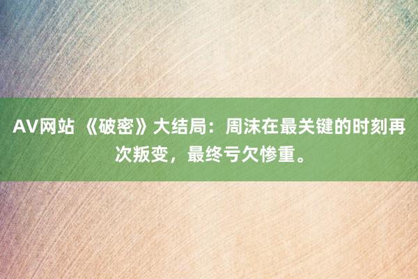 AV网站 《破密》大结局：周沫在最关键的时刻再次叛变，最终亏欠惨重。