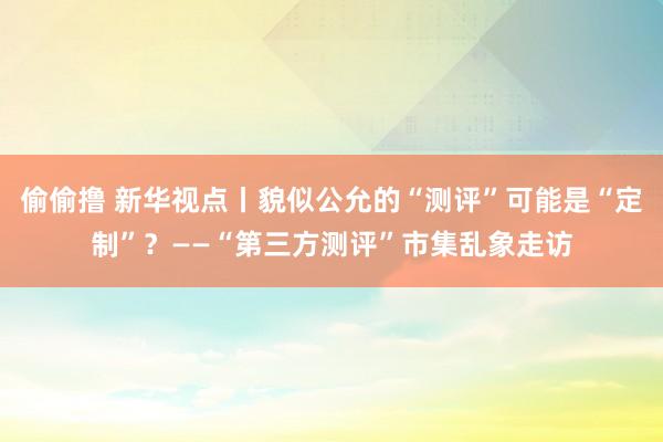 偷偷撸 新华视点丨貌似公允的“测评”可能是“定制”？——“第三方测评”市集乱象走访