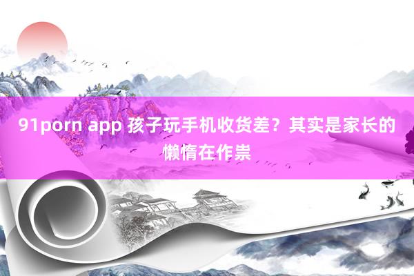 91porn app 孩子玩手机收货差？其实是家长的懒惰在作祟