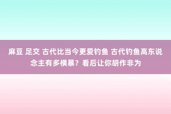 麻豆 足交 古代比当今更爱钓鱼 古代钓鱼高东说念主有多横暴？看后让你胡作非为