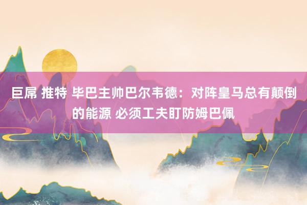 巨屌 推特 毕巴主帅巴尔韦德：对阵皇马总有颠倒的能源 必须工夫盯防姆巴佩