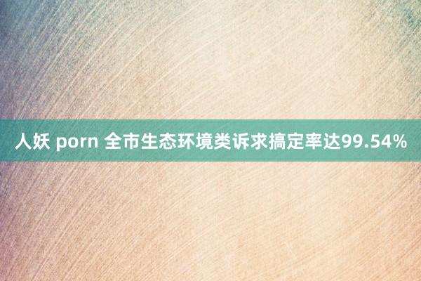 人妖 porn 全市生态环境类诉求搞定率达99.54%