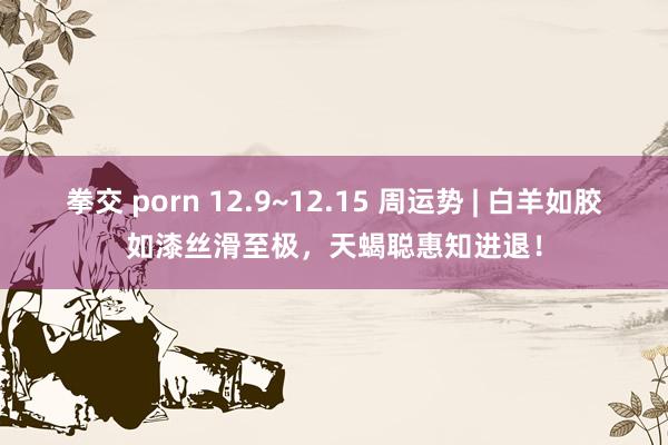 拳交 porn 12.9~12.15 周运势 | 白羊如胶如漆丝滑至极，天蝎聪惠知进退！