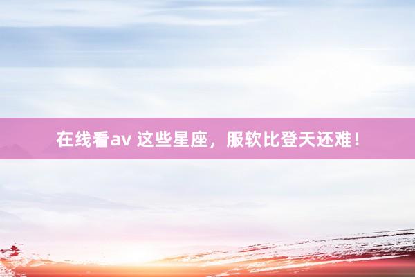 在线看av 这些星座，服软比登天还难！