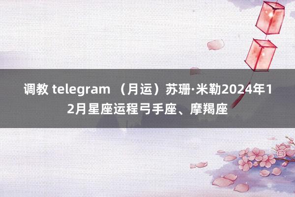 调教 telegram （月运）苏珊·米勒2024年12月星座运程弓手座、摩羯座