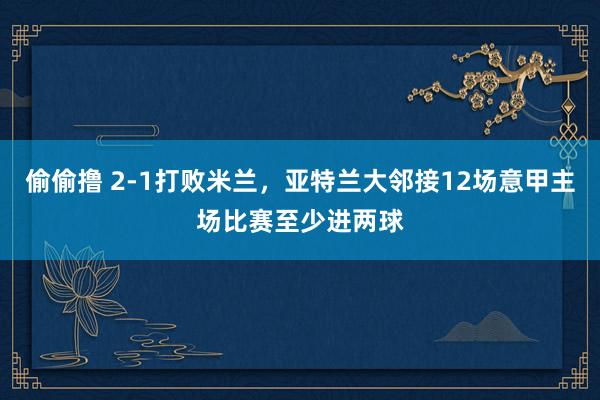 偷偷撸 2-1打败米兰，亚特兰大邻接12场意甲主场比赛至少进两球