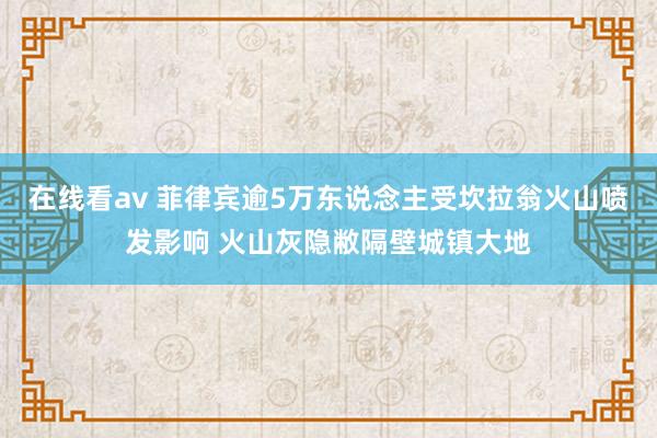 在线看av 菲律宾逾5万东说念主受坎拉翁火山喷发影响 火山灰隐敝隔壁城镇大地