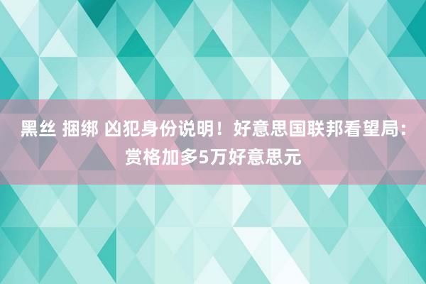 黑丝 捆绑 凶犯身份说明！好意思国联邦看望局：赏格加多5万好意思元