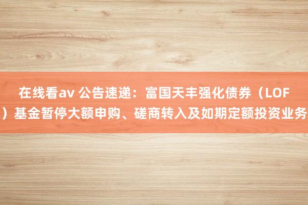 在线看av 公告速递：富国天丰强化债券（LOF）基金暂停大额申购、磋商转入及如期定额投资业务