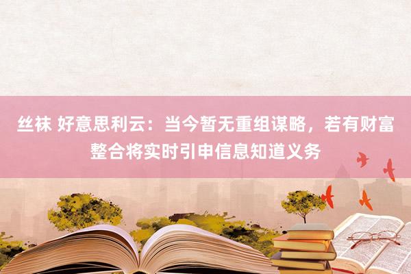 丝袜 好意思利云：当今暂无重组谋略，若有财富整合将实时引申信息知道义务