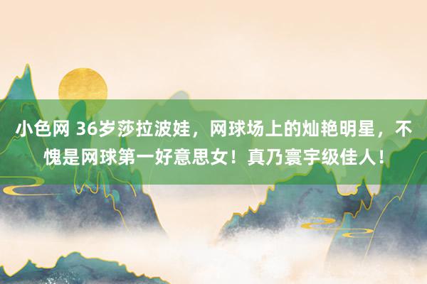 小色网 36岁莎拉波娃，网球场上的灿艳明星，不愧是网球第一好意思女！真乃寰宇级佳人！