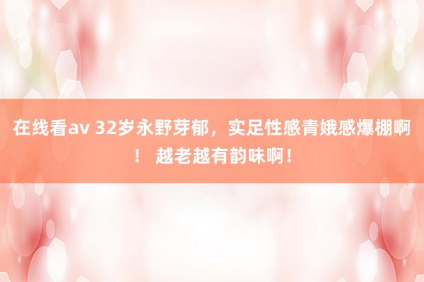 在线看av 32岁永野芽郁，实足性感青娥感爆棚啊！ 越老越有韵味啊！