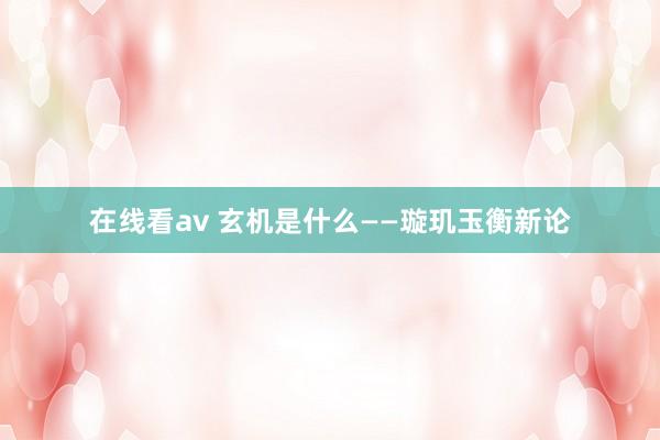 在线看av 玄机是什么——璇玑玉衡新论